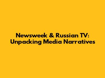 Newsweek & Russian TV: Unpacking Media Narratives