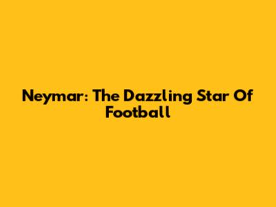Neymar: The Dazzling Star Of Football