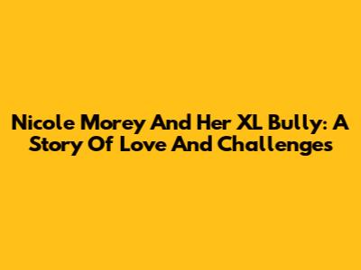 Nicole Morey And Her XL Bully: A Story Of Love And Challenges