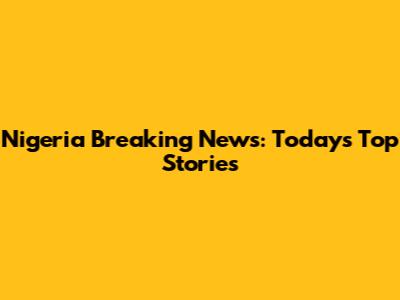 Nigeria Breaking News: Today's Top Stories