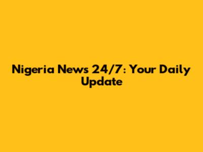 Nigeria News 24/7: Your Daily Update