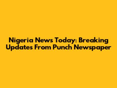 Nigeria News Today: Breaking Updates From Punch Newspaper