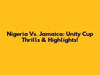 Nigeria Vs. Jamaica: Unity Cup Thrills & Highlights!