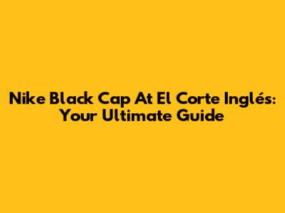Nike Black Cap At El Corte Inglés: Your Ultimate Guide