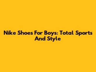 Nike Shoes For Boys: Total Sports And Style