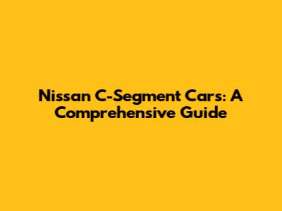 Nissan C-Segment Cars: A Comprehensive Guide