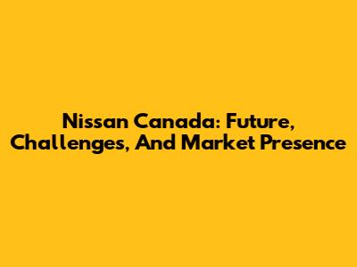 Nissan Canada: Future, Challenges, And Market Presence