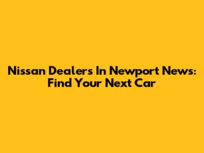 Nissan Dealers In Newport News: Find Your Next Car