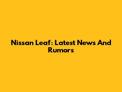 Nissan Leaf: Latest News And Rumors