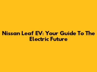 Nissan Leaf EV: Your Guide To The Electric Future