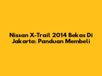 Nissan X-Trail 2014 Bekas Di Jakarta: Panduan Membeli