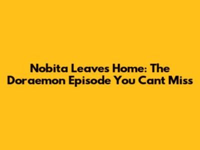Nobita Leaves Home: The Doraemon Episode You Can't Miss