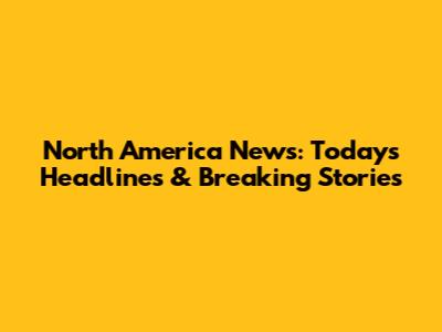 North America News: Today's Headlines & Breaking Stories