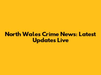 North Wales Crime News: Latest Updates Live