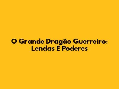 O Grande Dragão Guerreiro: Lendas E Poderes