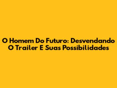 O Homem Do Futuro: Desvendando O Trailer E Suas Possibilidades