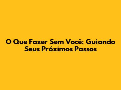 O Que Fazer Sem Você: Guiando Seus Próximos Passos