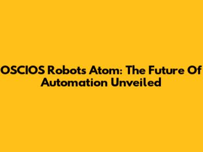 OSCIOS Robots Atom: The Future Of Automation Unveiled