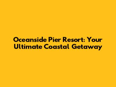 Oceanside Pier Resort: Your Ultimate Coastal Getaway