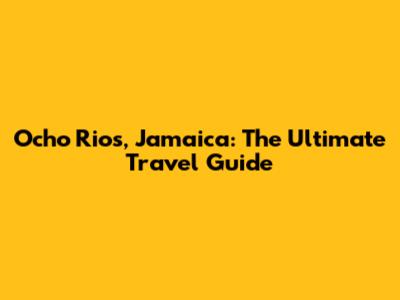 Ocho Rios, Jamaica: The Ultimate Travel Guide