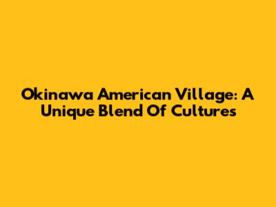 Okinawa American Village: A Unique Blend Of Cultures