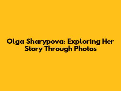 Olga Sharypova: Exploring Her Story Through Photos