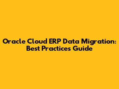 Oracle Cloud ERP Data Migration: Best Practices Guide