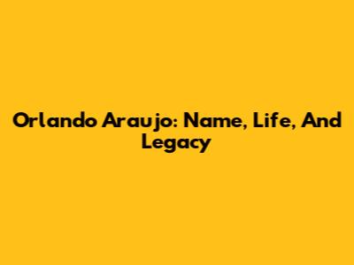 Orlando Araujo: Name, Life, And Legacy