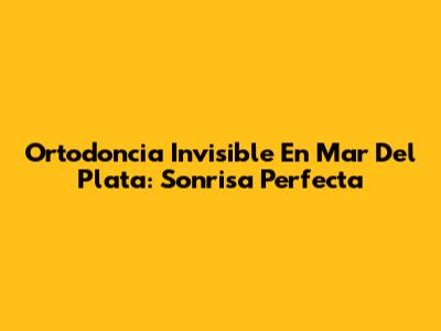 Ortodoncia Invisible En Mar Del Plata: Sonrisa Perfecta