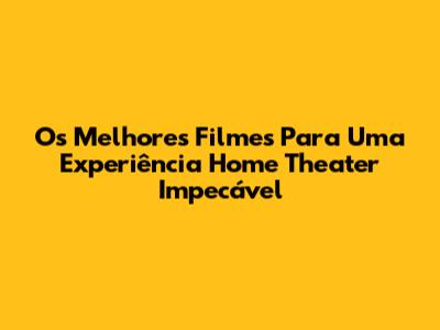 Os Melhores Filmes Para Uma Experiência Home Theater Impecável