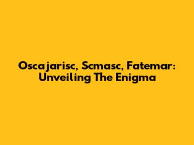 Oscajarisc, Scmasc, Fatemar: Unveiling The Enigma