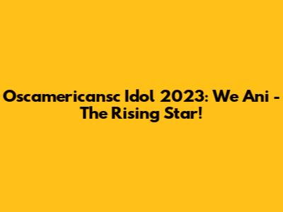 Oscamericansc Idol 2023: We Ani - The Rising Star!