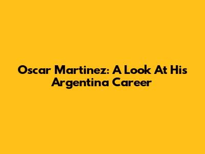 Oscar Martinez: A Look At His Argentina Career