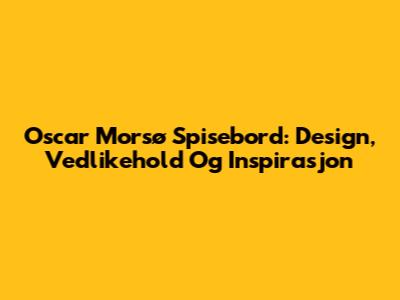 Oscar Morsø Spisebord: Design, Vedlikehold Og Inspirasjon