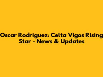 Oscar Rodriguez: Celta Vigo's Rising Star - News & Updates
