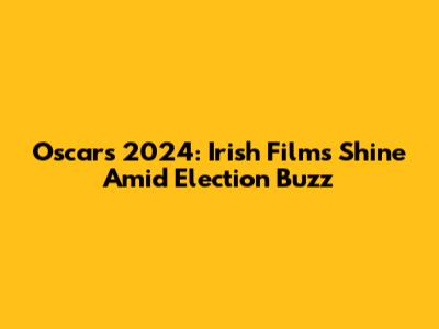 Oscars 2024: Irish Films Shine Amid Election Buzz