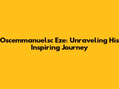 Oscemmanuelsc Eze: Unraveling His Inspiring Journey