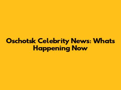 Oschotsk Celebrity News: What's Happening Now