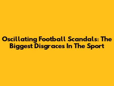 Oscillating Football Scandals: The Biggest Disgraces In The Sport