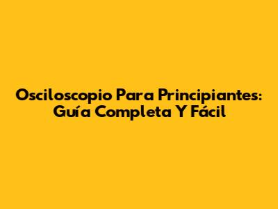 Osciloscopio Para Principiantes: Guía Completa Y Fácil