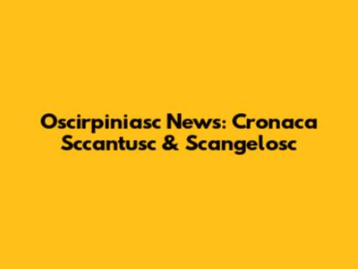 Oscirpiniasc News: Cronaca Sccantusc & Scangelosc