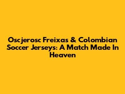Oscjerosc Freixas & Colombian Soccer Jerseys: A Match Made In Heaven