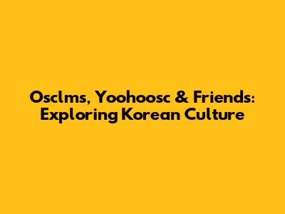 Osclms, Yoohoosc & Friends: Exploring Korean Culture