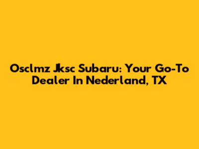 Osclmz Jksc Subaru: Your Go-To Dealer In Nederland, TX