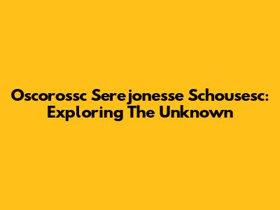 Oscorossc Serejonesse Schousesc: Exploring The Unknown