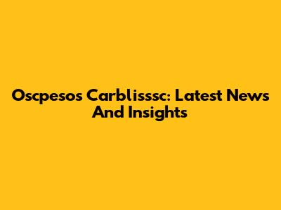 Oscpesos Carblisssc: Latest News And Insights