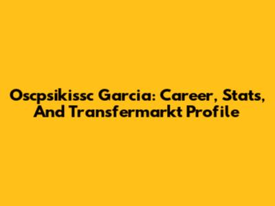 Oscpsikissc Garcia: Career, Stats, And Transfermarkt Profile