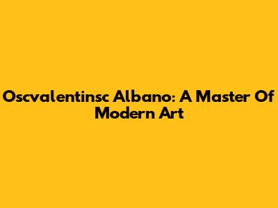 Oscvalentinsc Albano: A Master Of Modern Art