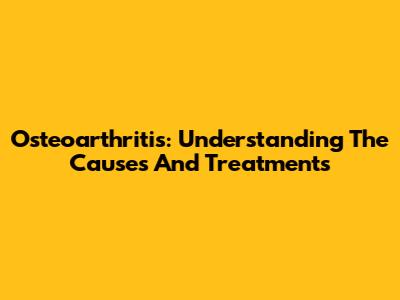 Osteoarthritis: Understanding The Causes And Treatments