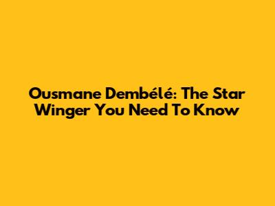 Ousmane Dembélé: The Star Winger You Need To Know